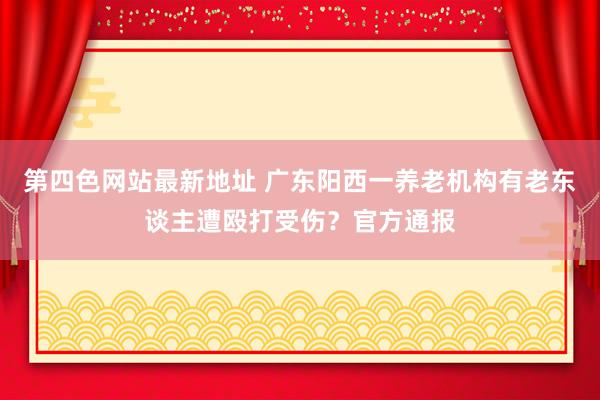 第四色网站最新地址 广东阳西一养老机构有老东谈主遭殴打受伤？官方通报