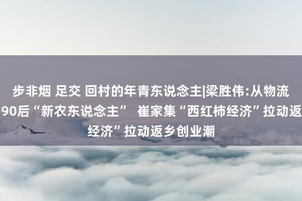 步非烟 足交 回村的年青东说念主|梁胜伟:从物流车司机到90后“新农东说念主”  崔家集“西红柿经济”拉动返乡创业潮