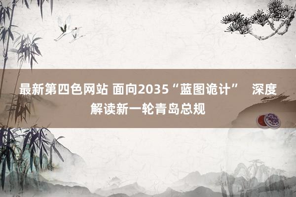 最新第四色网站 面向2035“蓝图诡计”   深度解读新一轮青岛总规