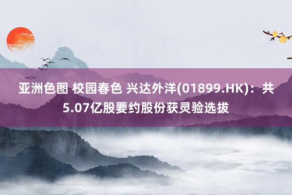 亚洲色图 校园春色 兴达外洋(01899.HK)：共5.07亿股要约股份获灵验选拔