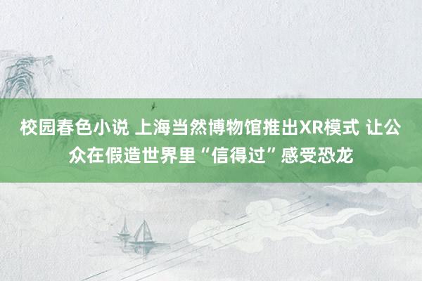 校园春色小说 上海当然博物馆推出XR模式 让公众在假造世界里“信得过”感受恐龙