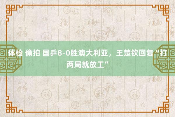 体检 偷拍 国乒8-0胜澳大利亚，王楚钦回复“打两局就放工”