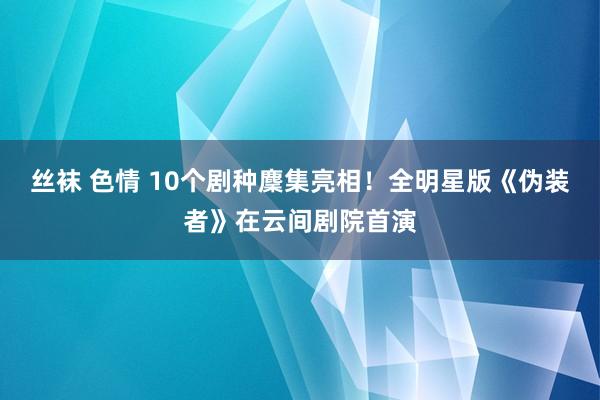 丝袜 色情 10个剧种麇集亮相！全明星版《伪装者》在云间剧院首演