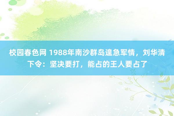 校园春色网 1988年南沙群岛遑急军情，刘华清下令：坚决要打，能占的王人要占了