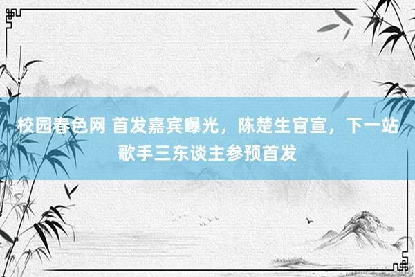 校园春色网 首发嘉宾曝光，陈楚生官宣，下一站歌手三东谈主参预首发