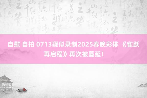 自慰 自拍 0713疑似录制2025春晚彩排 《雀跃再启程》再次被蔓延！