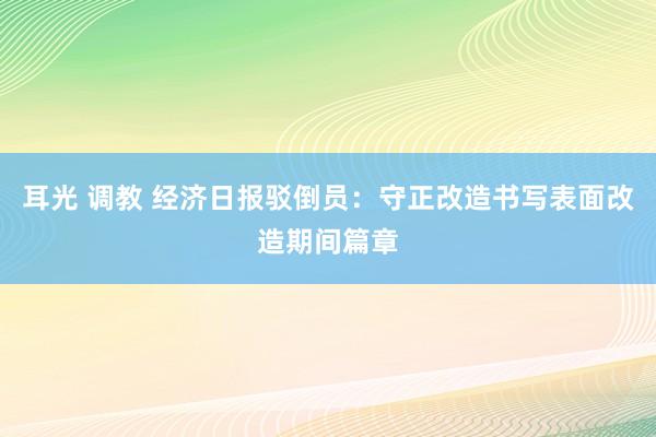 耳光 调教 经济日报驳倒员：守正改造书写表面改造期间篇章