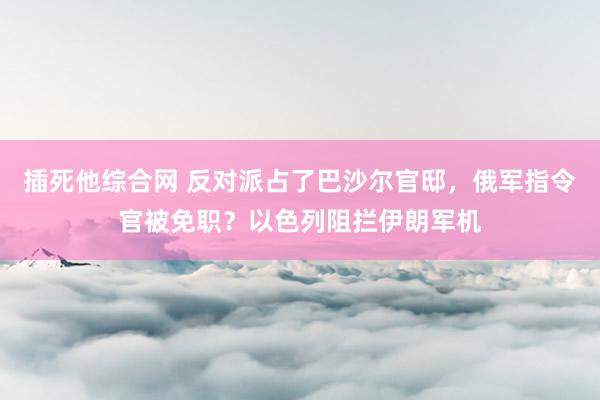 插死他综合网 反对派占了巴沙尔官邸，俄军指令官被免职？以色列阻拦伊朗军机