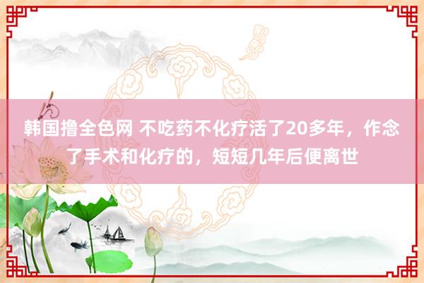 韩国撸全色网 不吃药不化疗活了20多年，作念了手术和化疗的，短短几年后便离世