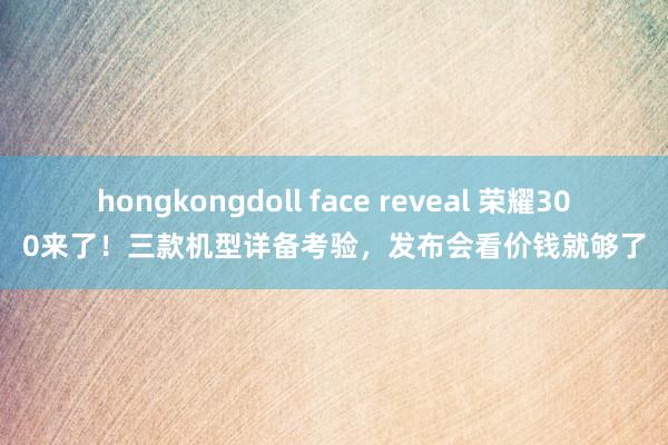 hongkongdoll face reveal 荣耀300来了！三款机型详备考验，发布会看价钱就够了