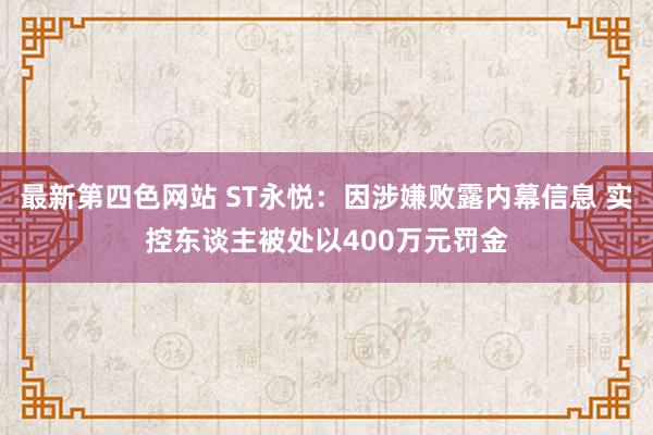 最新第四色网站 ST永悦：因涉嫌败露内幕信息 实控东谈主被处以400万元罚金