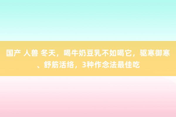 国产 人兽 冬天，喝牛奶豆乳不如喝它，驱寒御寒、舒筋活络，3种作念法最佳吃