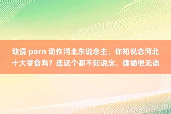 动漫 porn 动作河北东说念主，你知说念河北十大零食吗？连这个都不知说念，确凿很无语