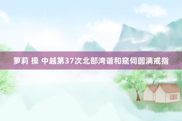 萝莉 操 中越第37次北部湾谐和窥伺圆满戒指