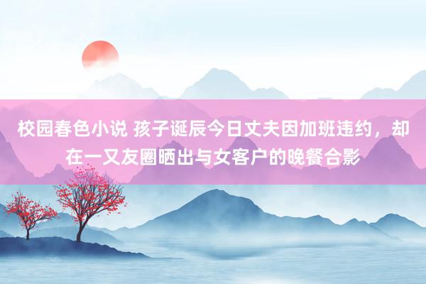 校园春色小说 孩子诞辰今日丈夫因加班违约，却在一又友圈晒出与女客户的晚餐合影