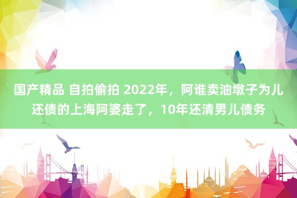 国产精品 自拍偷拍 2022年，阿谁卖油墩子为儿还债的上海阿婆走了，10年还清男儿债务