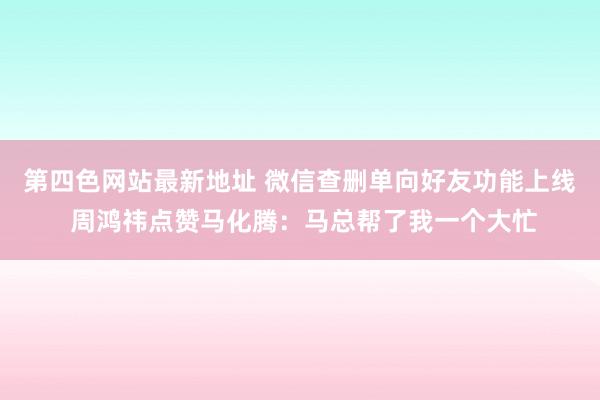 第四色网站最新地址 微信查删单向好友功能上线 周鸿祎点赞马化腾：马总帮了我一个大忙