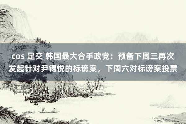 cos 足交 韩国最大合手政党：预备下周三再次发起针对尹锡悦的标谤案，下周六对标谤案投票