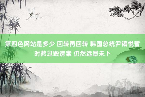 第四色网站是多少 回转再回转 韩国总统尹锡悦暂时熬过毁谤案 仍然远景未卜