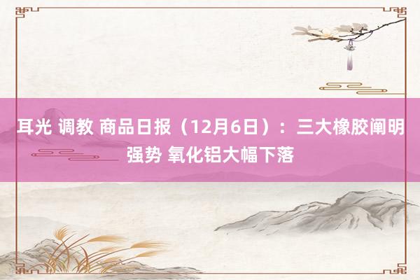 耳光 调教 商品日报（12月6日）：三大橡胶阐明强势 氧化铝大幅下落