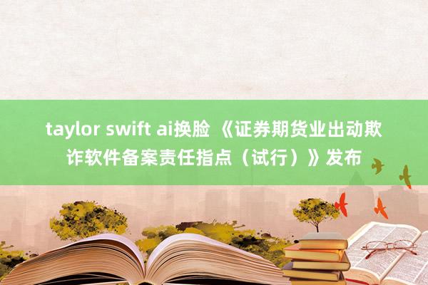 taylor swift ai换脸 《证券期货业出动欺诈软件备案责任指点（试行）》发布