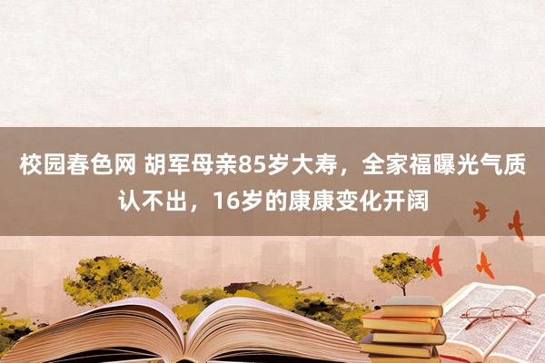 校园春色网 胡军母亲85岁大寿，全家福曝光气质认不出，16岁的康康变化开阔