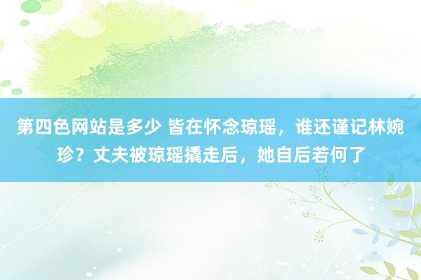 第四色网站是多少 皆在怀念琼瑶，谁还谨记林婉珍？丈夫被琼瑶撬走后，她自后若何了