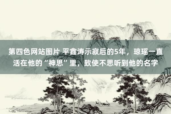 第四色网站图片 平鑫涛示寂后的5年，琼瑶一直活在他的“神思”里，致使不思听到他的名字