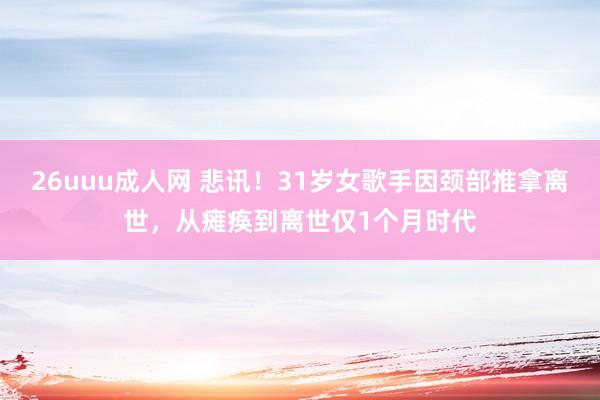 26uuu成人网 悲讯！31岁女歌手因颈部推拿离世，从瘫痪到离世仅1个月时代