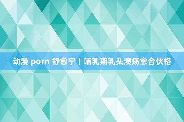 动漫 porn 舒愈宁丨哺乳期乳头溃疡愈合伙格