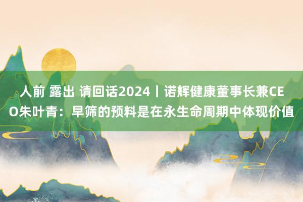 人前 露出 请回话2024丨诺辉健康董事长兼CEO朱叶青：早筛的预料是在永生命周期中体现价值