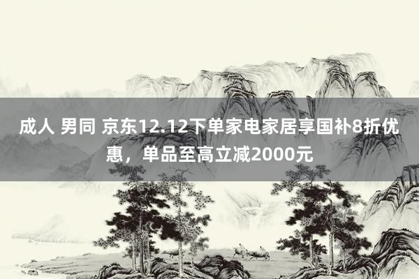 成人 男同 京东12.12下单家电家居享国补8折优惠，单品至高立减2000元