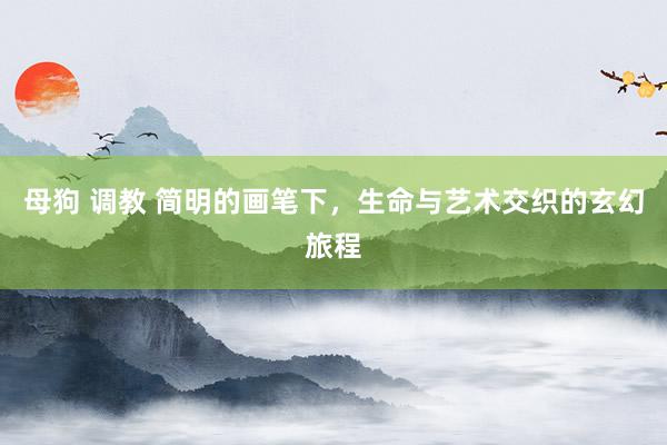 母狗 调教 简明的画笔下，生命与艺术交织的玄幻旅程