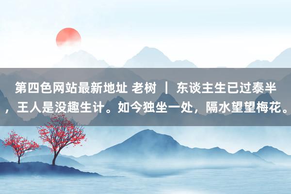 第四色网站最新地址 老树 ｜ 东谈主生已过泰半，王人是没趣生计。如今独坐一处，隔水望望梅花。