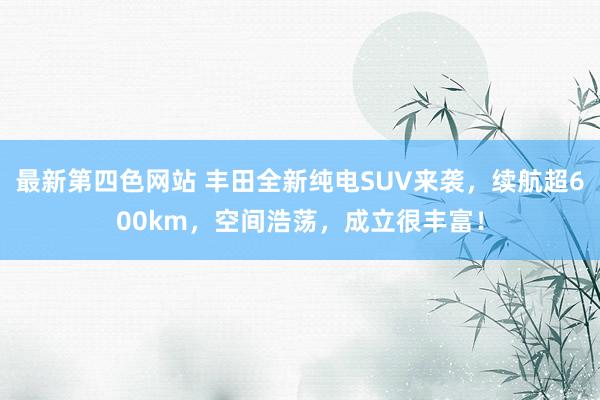 最新第四色网站 丰田全新纯电SUV来袭，续航超600km，空间浩荡，成立很丰富！