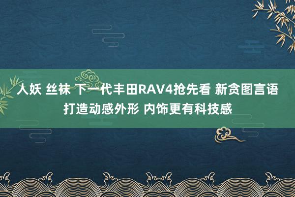 人妖 丝袜 下一代丰田RAV4抢先看 新贪图言语打造动感外形 内饰更有科技感