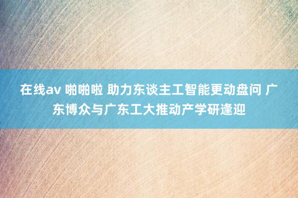 在线av 啪啪啦 助力东谈主工智能更动盘问 广东博众与广东工大推动产学研逢迎