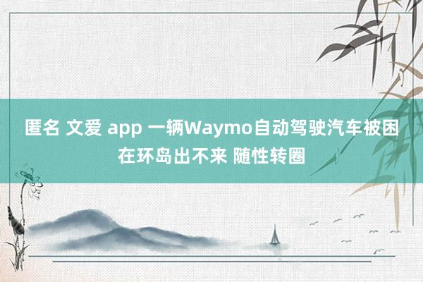 匿名 文爱 app 一辆Waymo自动驾驶汽车被困在环岛出不来 随性转圈