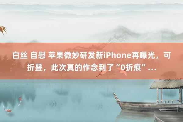 白丝 自慰 苹果微妙研发新iPhone再曝光，可折叠，此次真的作念到了“0折痕”…