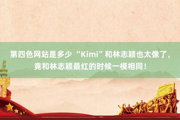 第四色网站是多少 “Kimi”和林志颖也太像了，竟和林志颖最红的时候一模相同！