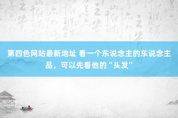 第四色网站最新地址 看一个东说念主的东说念主品，可以先看他的“头发”