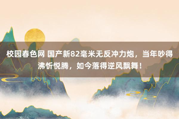 校园春色网 国产新82毫米无反冲力炮，当年吵得沸忻悦腾，如今落得逆风飘舞！