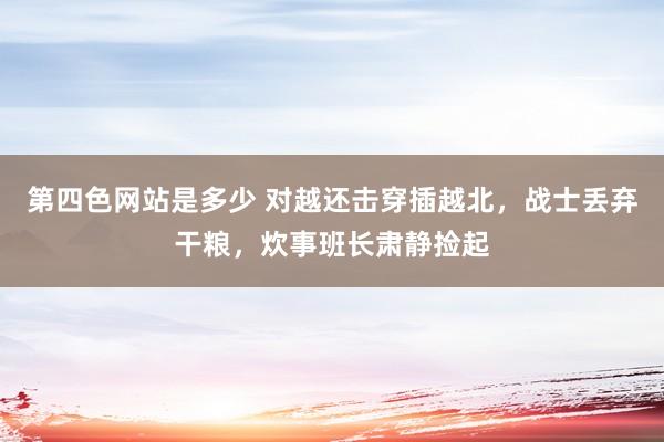 第四色网站是多少 对越还击穿插越北，战士丢弃干粮，炊事班长肃静捡起