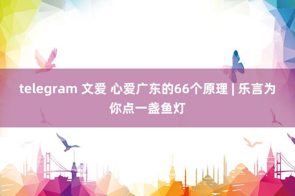 telegram 文爱 心爱广东的66个原理 | 乐言为你点一盏鱼灯