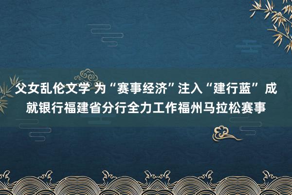 父女乱伦文学 为“赛事经济”注入“建行蓝” 成就银行福建省分行全力工作福州马拉松赛事