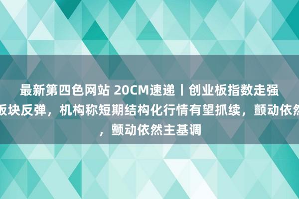 最新第四色网站 20CM速递丨创业板指数走强，双创板块反弹，机构称短期结构化行情有望抓续，颤动依然主基调