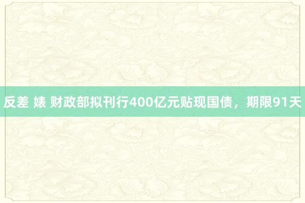 反差 婊 财政部拟刊行400亿元贴现国债，期限91天