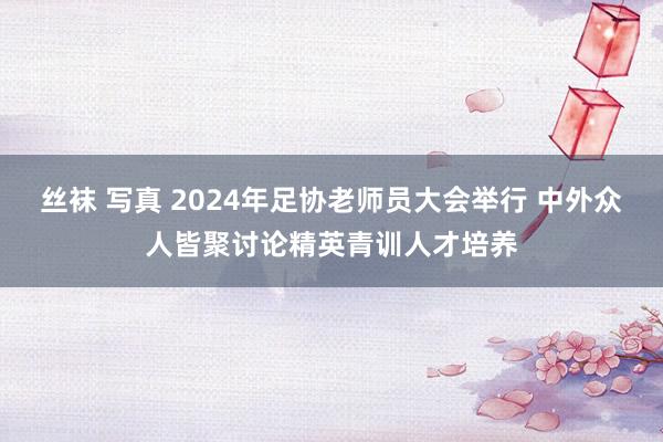 丝袜 写真 2024年足协老师员大会举行 中外众人皆聚讨论精英青训人才培养