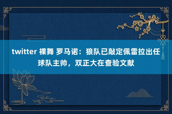 twitter 裸舞 罗马诺：狼队已敲定佩雷拉出任球队主帅，双正大在查验文献