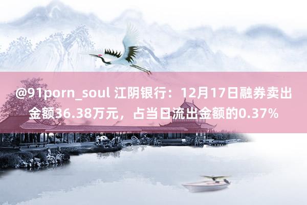 @91porn_soul 江阴银行：12月17日融券卖出金额36.38万元，占当日流出金额的0.37%